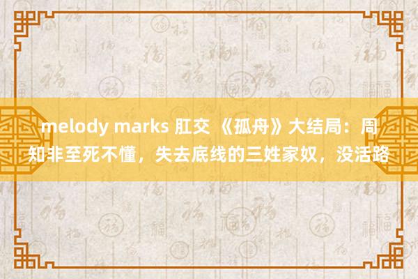 melody marks 肛交 《孤舟》大结局：周知非至死不懂，失去底线的三姓家奴，没活路