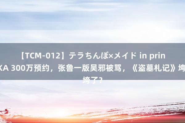 【TCM-012】テラちんぽ×メイド in prin MIKA 300万预约，张鲁一版吴邪被骂，《盗墓札记》垮了？