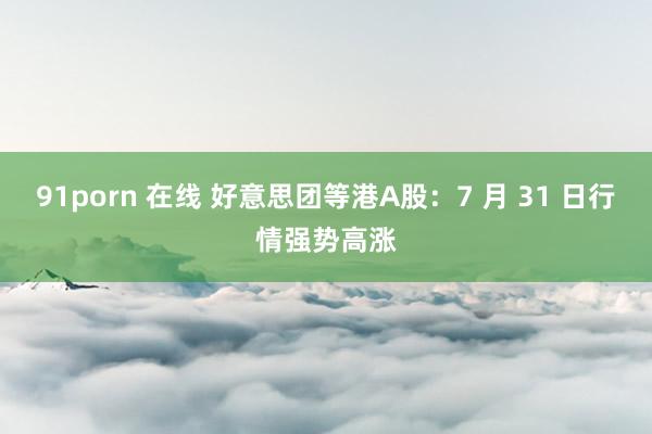 91porn 在线 好意思团等港A股：7 月 31 日行情强势高涨