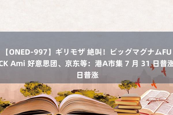 【ONED-997】ギリモザ 絶叫！ビッグマグナムFUCK Ami 好意思团、京东等：港A市集 7 月 31 日普涨