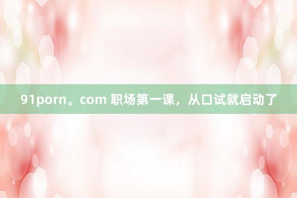 91porn。com 职场第一课，从口试就启动了