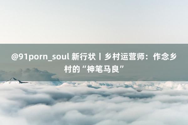 @91porn_soul 新行状丨乡村运营师：作念乡村的“神笔马良”