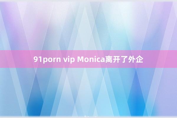 91porn vip Monica离开了外企