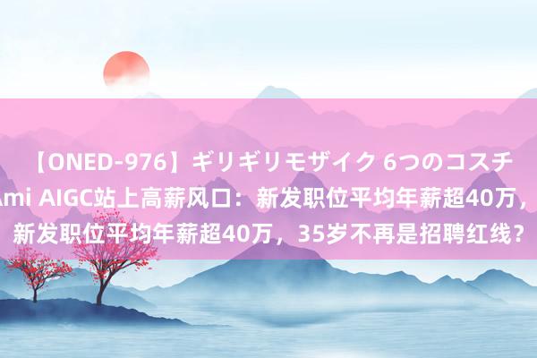 【ONED-976】ギリギリモザイク 6つのコスチュームでパコパコ！ Ami AIGC站上高薪风口：新发职位平均年薪超40万，35岁不再是招聘红线？