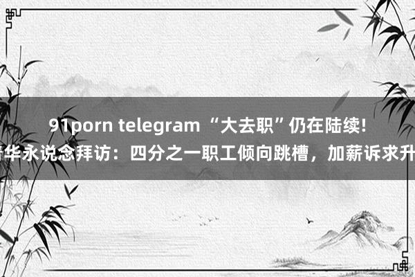 91porn telegram “大去职”仍在陆续! 普华永说念拜访：四分之一职工倾向跳槽，加薪诉求升温