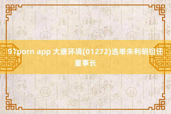 91porn app 大唐环境(01272)选举朱利明担任董事长