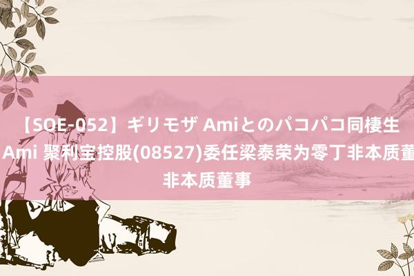 【SOE-052】ギリモザ Amiとのパコパコ同棲生活 Ami 聚利宝控股(08527)委任梁泰荣为零丁非本质董事