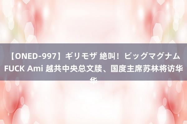 【ONED-997】ギリモザ 絶叫！ビッグマグナムFUCK Ami 越共中央总文牍、国度主席苏林将访华