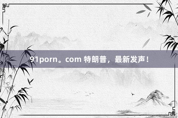 91porn。com 特朗普，最新发声！