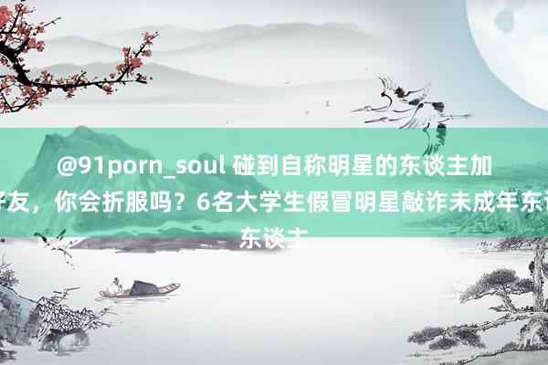 @91porn_soul 碰到自称明星的东谈主加你好友，你会折服吗？6名大学生假冒明星敲诈未成年东谈主