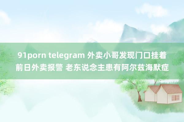 91porn telegram 外卖小哥发现门口挂着前日外卖报警 老东说念主患有阿尔兹海默症