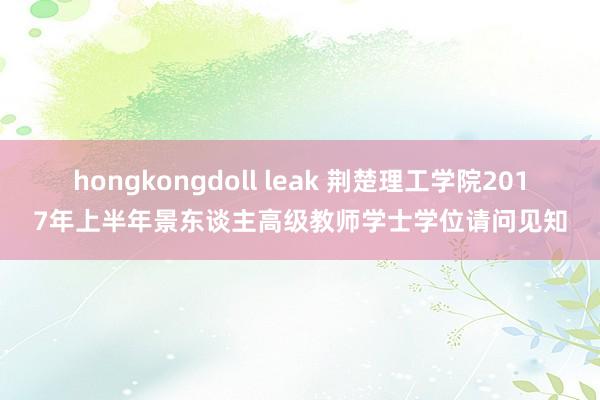 hongkongdoll leak 荆楚理工学院2017年上半年景东谈主高级教师学士学位请问见知