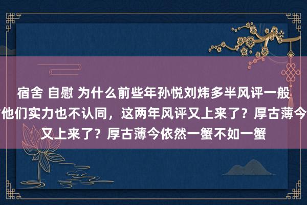 宿舍 自慰 为什么前些年孙悦刘炜多半风评一般，许多东说念主对他们实力也不认同，这两年风评又上来了？厚古薄今依然一蟹不如一蟹