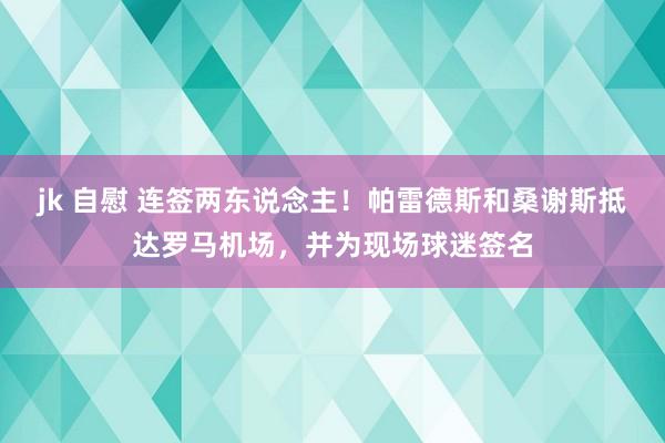 jk 自慰 连签两东说念主！帕雷德斯和桑谢斯抵达罗马机场，并为现场球迷签名