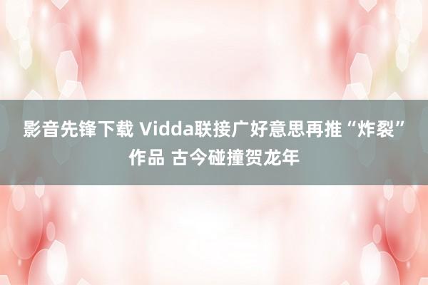 影音先锋下载 Vidda联接广好意思再推“炸裂”作品 古今碰撞贺龙年