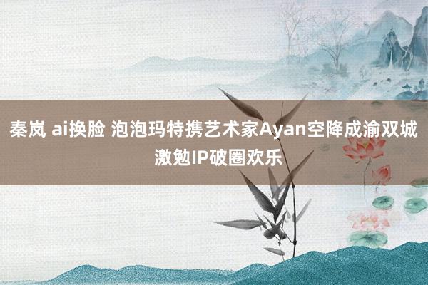 秦岚 ai换脸 泡泡玛特携艺术家Ayan空降成渝双城  激勉IP破圈欢乐