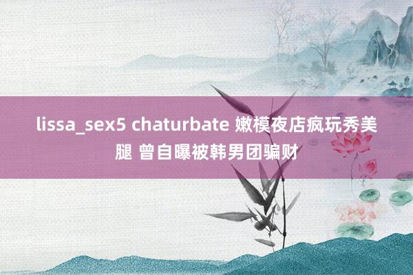 lissa_sex5 chaturbate 嫩模夜店疯玩秀美腿 曾自曝被韩男团骗财