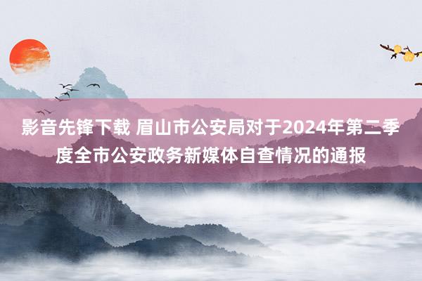 影音先锋下载 眉山市公安局对于2024年第二季度全市公安政务新媒体自查情况的通报