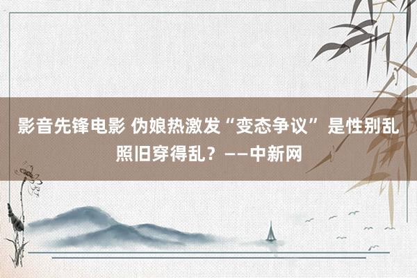 影音先锋电影 伪娘热激发“变态争议” 是性别乱照旧穿得乱？——中新网