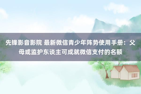 先锋影音影院 最新微信青少年阵势使用手册：父母或监护东谈主可成就微信支付的名额