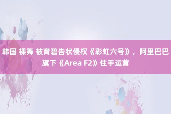 韩国 裸舞 被育碧告状侵权《彩虹六号》，阿里巴巴旗下《Area F2》住手运营