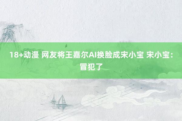 18+动漫 网友将王嘉尔AI换脸成宋小宝 宋小宝：冒犯了